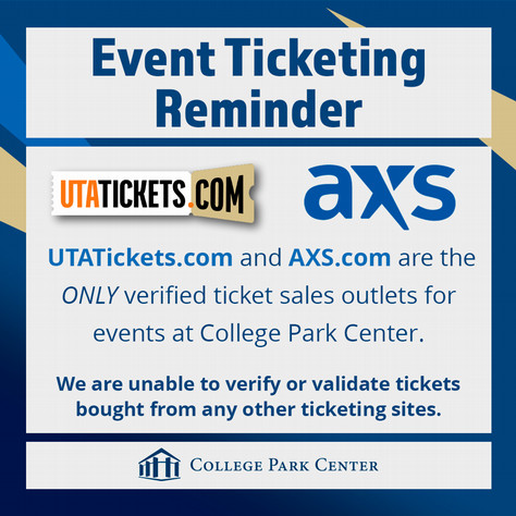 Event Ticketing Reminder U T A TICKETS dot COM and A X S dot com are the ONLY verified ticket sales outlets for events at College Park Center. We are unable to verify or validate tickets bought from any other ticketing sites. COLLEGE PARK CENTER